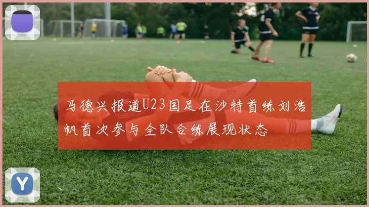 马德兴报道U23国足在沙特首练刘浩帆首次参与全队合练展现状态
