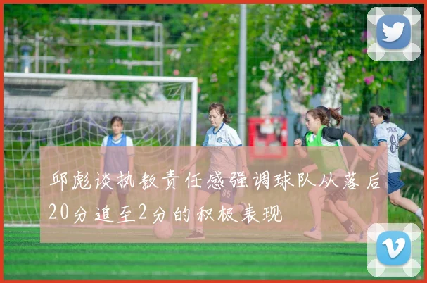 邱彪谈执教责任感强调球队从落后20分追至2分的积极表现