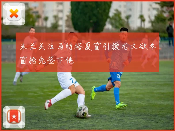 米兰关注马特塔夏窗引援尤文欲冬窗抢先签下他