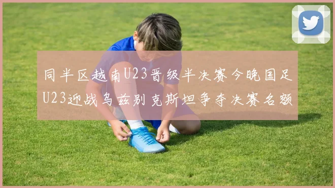 同半区越南U23晋级半决赛今晚国足U23迎战乌兹别克斯坦争夺决赛名额