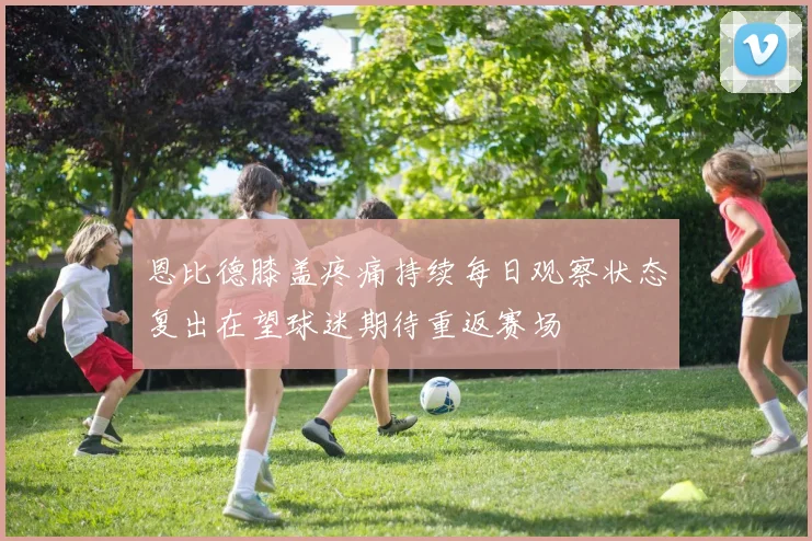 恩比德膝盖疼痛持续每日观察状态复出在望球迷期待重返赛场