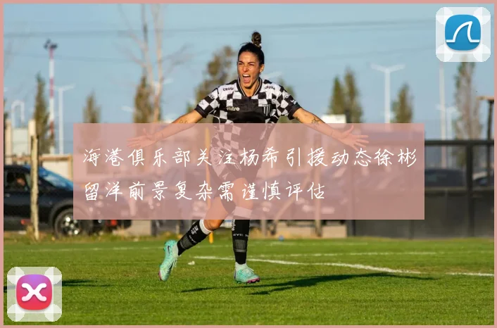 海港俱乐部关注杨希引援动态徐彬留洋前景复杂需谨慎评估