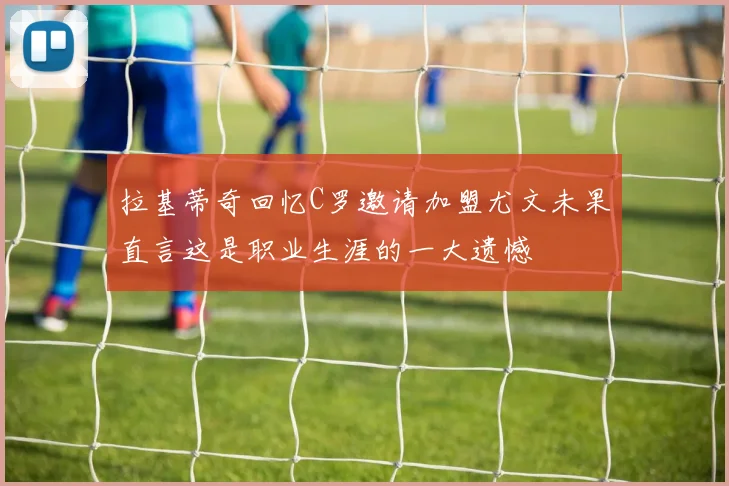 拉基蒂奇回忆C罗邀请加盟尤文未果直言这是职业生涯的一大遗憾