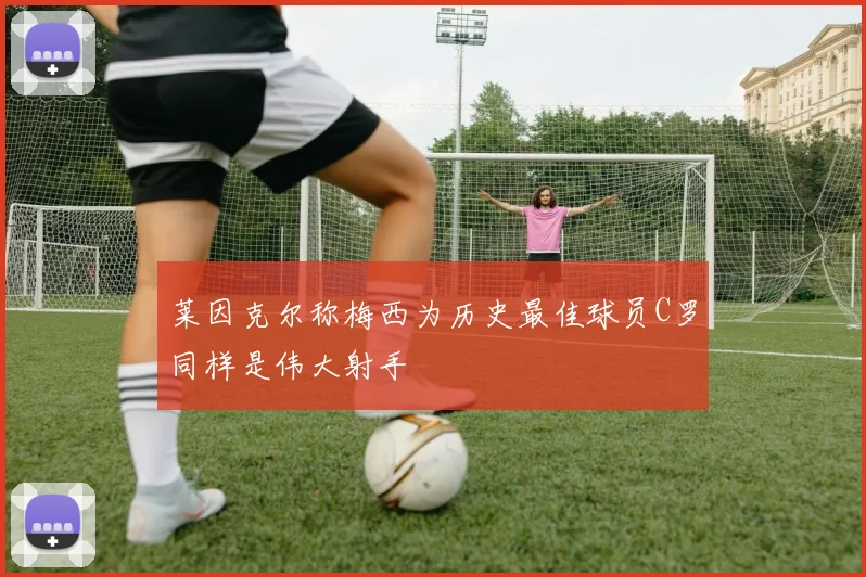 莱因克尔称梅西为历史最佳球员C罗同样是伟大射手