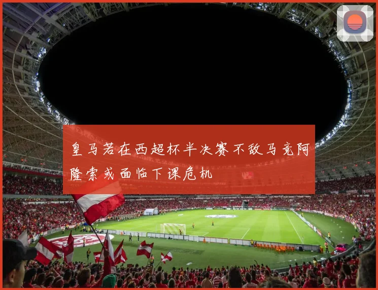 皇马若在西超杯半决赛不敌马竞阿隆索或面临下课危机