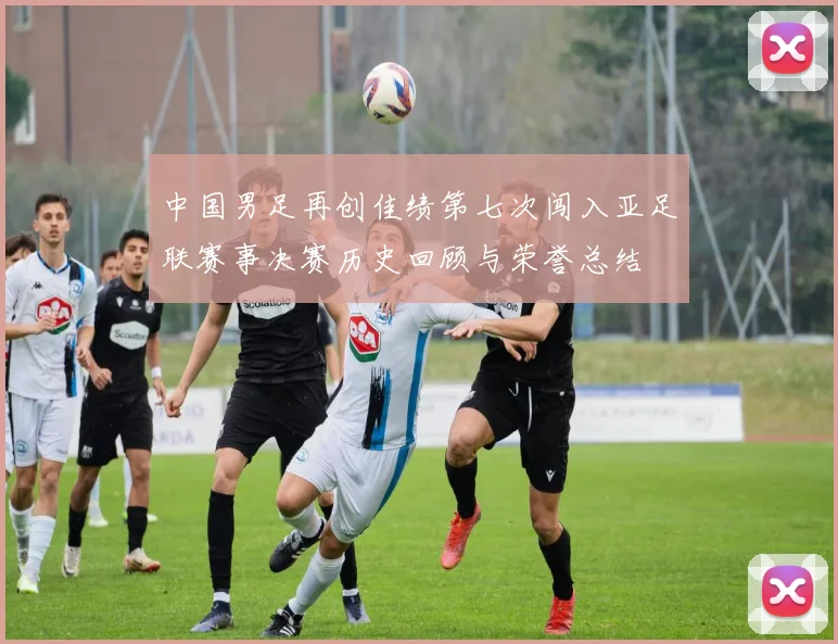 中国男足再创佳绩第七次闯入亚足联赛事决赛历史回顾与荣誉总结