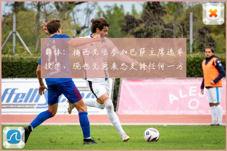 每体：梅西无法参加巴萨主席选举投票，现也无意表态支持任何一方