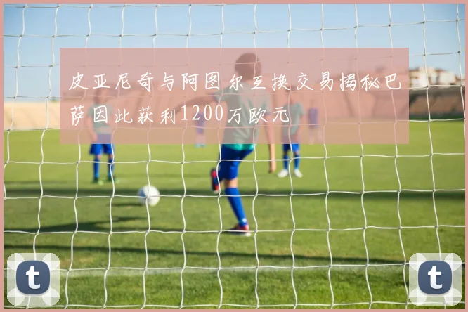 皮亚尼奇与阿图尔互换交易揭秘巴萨因此获利1200万欧元