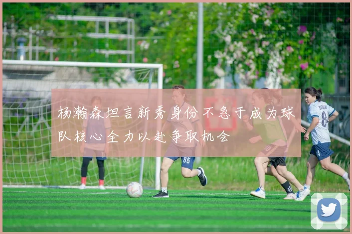 杨瀚森坦言新秀身份不急于成为球队核心全力以赴争取机会