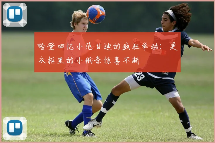 哈登回忆小范甘迪的疯狂举动：更衣柜里的小纸条惊喜不断