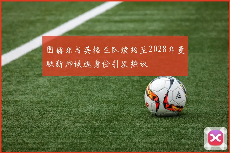 图赫尔与英格兰队续约至2028年曼联新帅候选身份引发热议