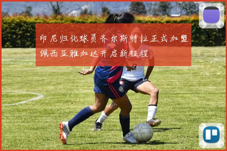 印尼归化球员齐尔斯特拉正式加盟佩西亚雅加达开启新征程