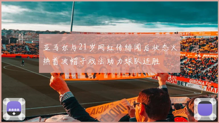 亚马尔与21岁网红传绯闻后状态火热首次帽子戏法助力球队连胜
