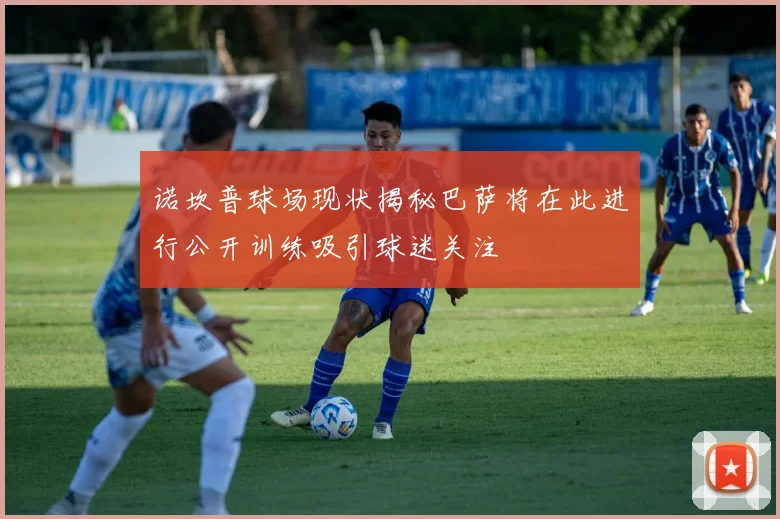 诺坎普球场现状揭秘巴萨将在此进行公开训练吸引球迷关注