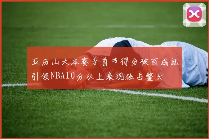 亚历山大本赛季首节得分破百成就引领NBA10分以上表现独占鳌头