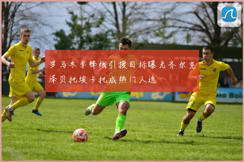 罗马冬季锋线引援目标曝光齐尔克泽贝托埃卡托成热门人选