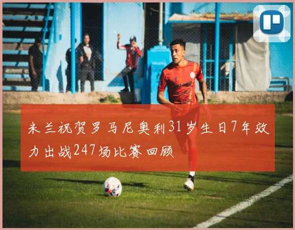 米兰祝贺罗马尼奥利31岁生日7年效力出战247场比赛回顾