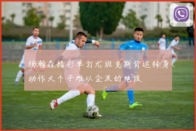 杨瀚森精彩单打尤班克斯背运转身动作大个子难以企及的绝技