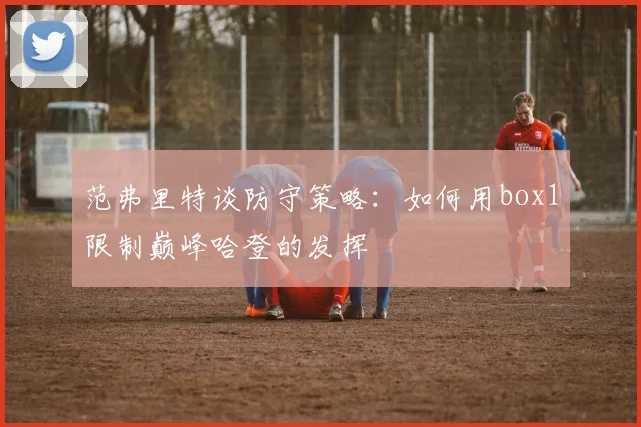 范弗里特谈防守策略：如何用box1限制巅峰哈登的发挥