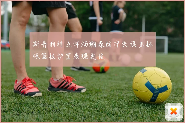 斯普利特点评杨瀚森防守失误克林根篮板护筐表现更佳