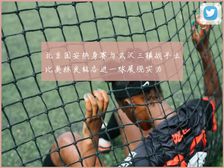 北京国安热身赛与武汉三镇战平法比奥林良铭各进一球展现实力