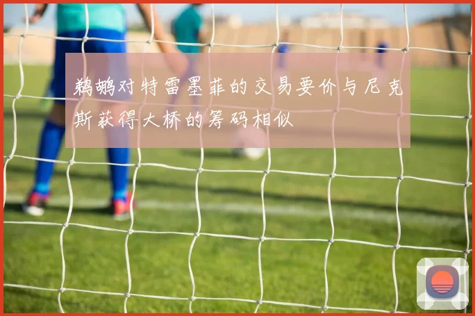鹈鹕对特雷墨菲的交易要价与尼克斯获得大桥的筹码相似