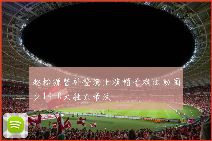 赵松源替补登场上演帽子戏法助国少14-0大胜东帝汶