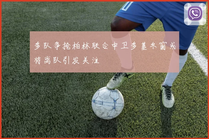 多队争抢柏林联合中卫多基冬窗或将离队引发关注