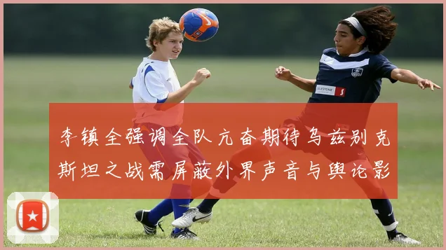 李镇全强调全队亢奋期待乌兹别克斯坦之战需屏蔽外界声音与舆论影响