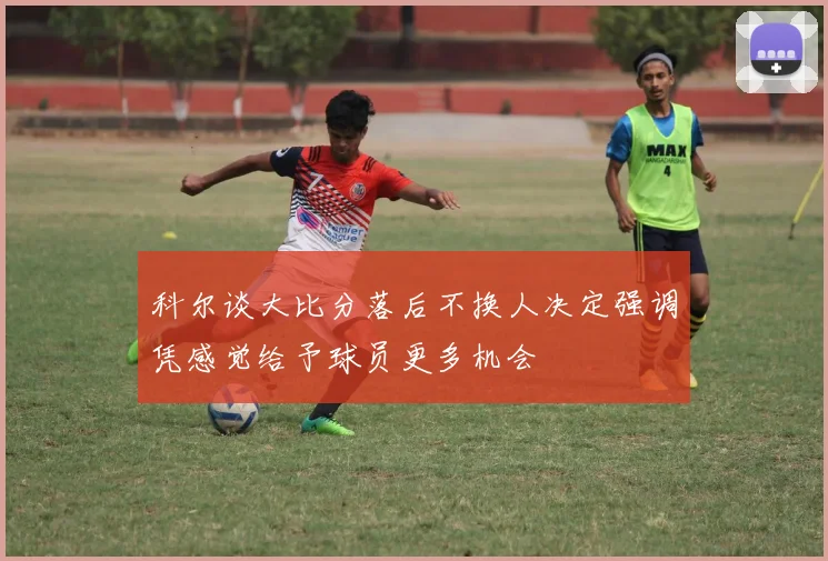 科尔谈大比分落后不换人决定强调凭感觉给予球员更多机会