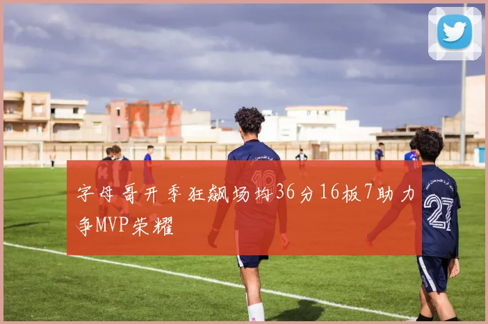 字母哥开季狂飙场均36分16板7助力争MVP荣耀