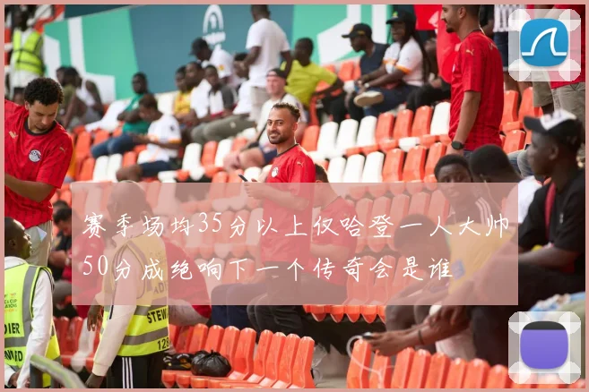 赛季场均35分以上仅哈登一人大帅50分成绝响下一个传奇会是谁