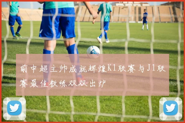 前中超主帅成就辉煌K1联赛与J1联赛最佳教练双双出炉