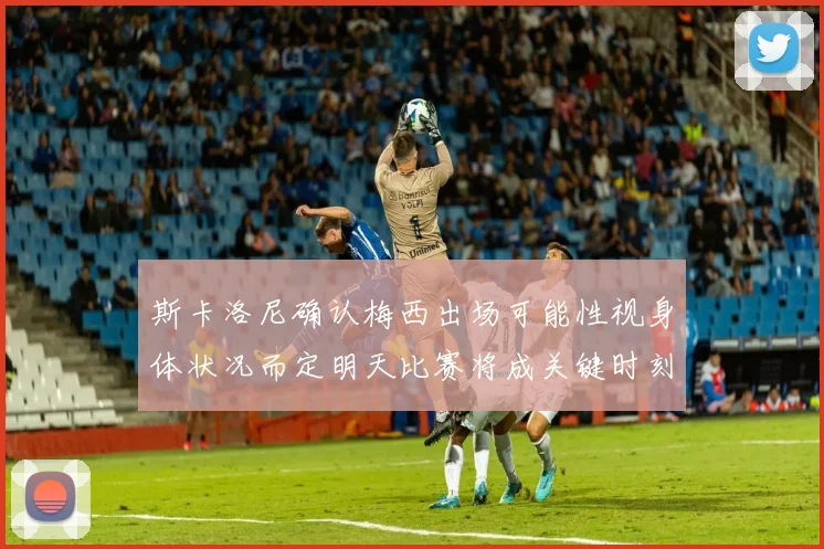 斯卡洛尼确认梅西出场可能性视身体状况而定明天比赛将成关键时刻