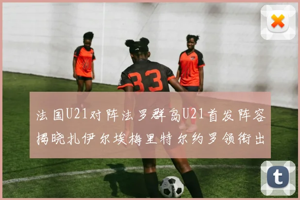 法国U21对阵法罗群岛U21首发阵容揭晓扎伊尔埃梅里特尔约罗领衔出战