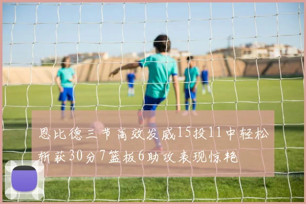 恩比德三节高效发威15投11中轻松斩获30分7篮板6助攻表现惊艳