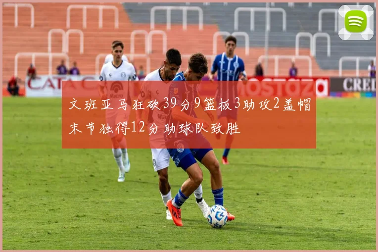 文班亚马狂砍39分9篮板3助攻2盖帽末节独得12分助球队致胜