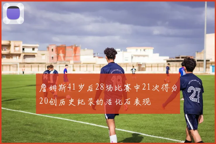 詹姆斯41岁后28场比赛中21次得分20创历史纪录的活化石表现