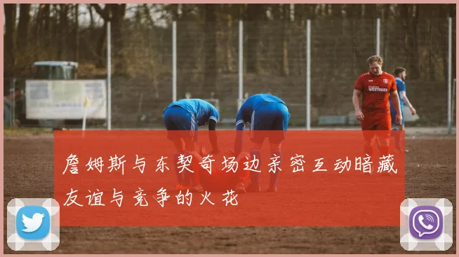 詹姆斯与东契奇场边亲密互动暗藏友谊与竞争的火花