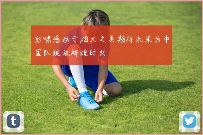 彭啸感动于烟火之美期待未来为中国队绽放辉煌时刻