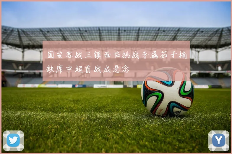 国安客战三镇面临挑战李磊茹子楠缺席中超首战成悬念