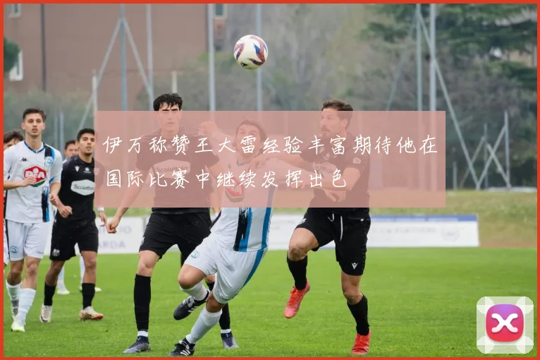 伊万称赞王大雷经验丰富期待他在国际比赛中继续发挥出色