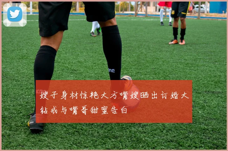 嫂子身材惊艳大方嘴嫂晒出订婚大钻戒与嘴哥甜蜜告白