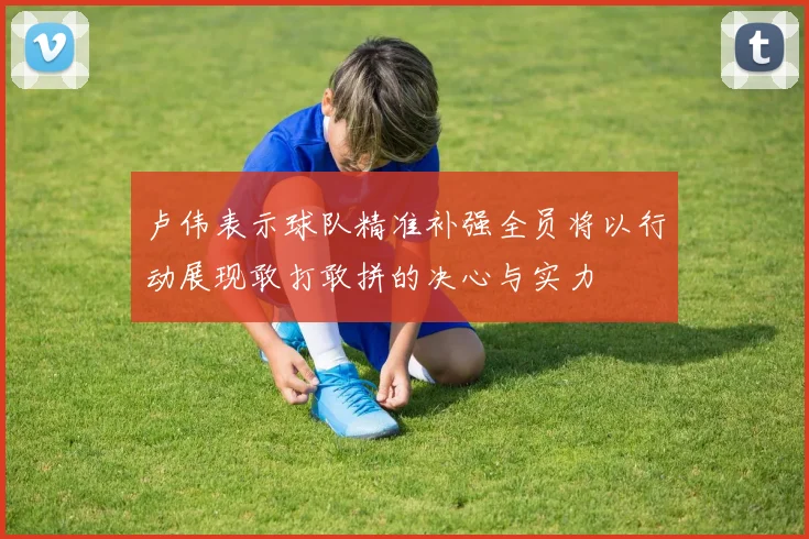 卢伟表示球队精准补强全员将以行动展现敢打敢拼的决心与实力