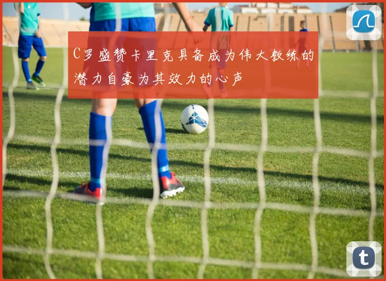 C罗盛赞卡里克具备成为伟大教练的潜力自豪为其效力的心声