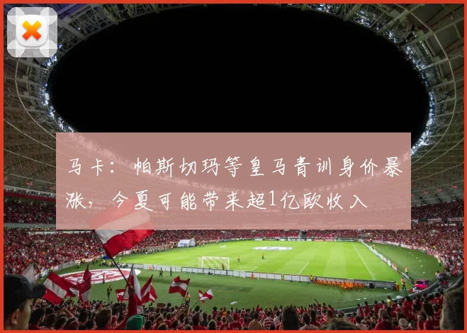 马卡：帕斯切玛等皇马青训身价暴涨，今夏可能带来超1亿欧收入