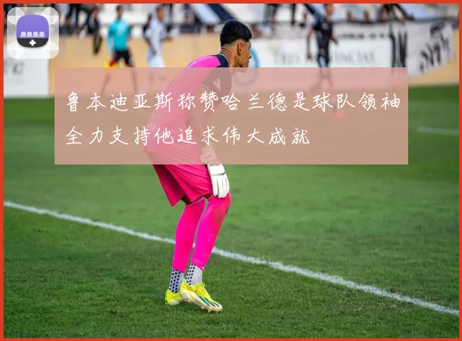 鲁本迪亚斯称赞哈兰德是球队领袖全力支持他追求伟大成就
