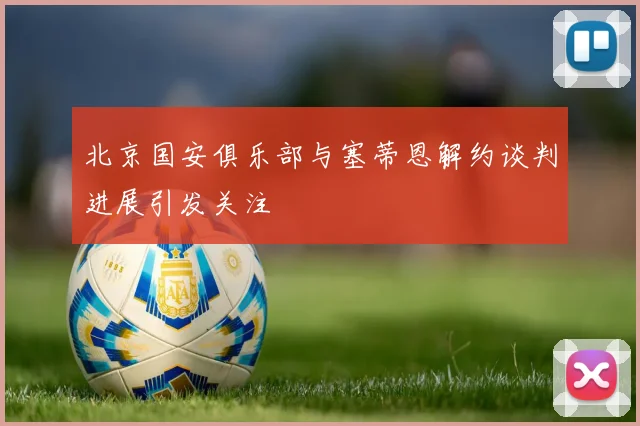 北京国安俱乐部与塞蒂恩解约谈判进展引发关注