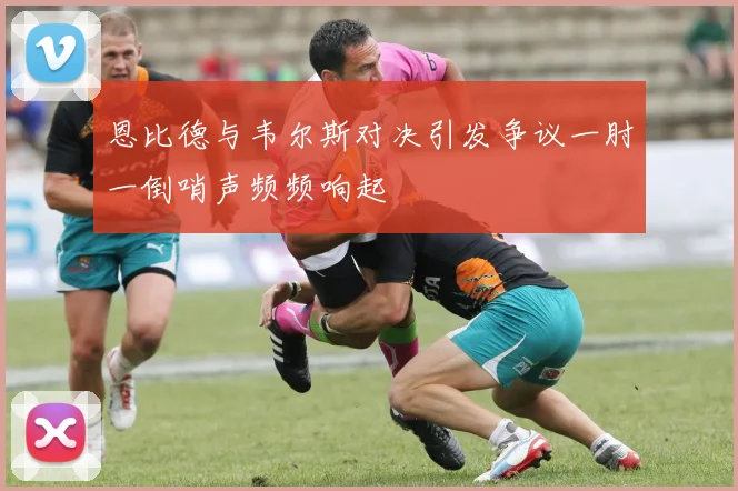 恩比德与韦尔斯对决引发争议一肘一倒哨声频频响起