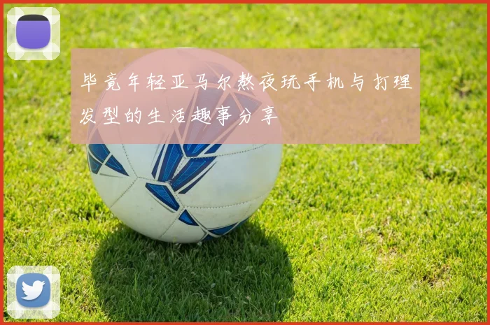 毕竟年轻亚马尔熬夜玩手机与打理发型的生活趣事分享